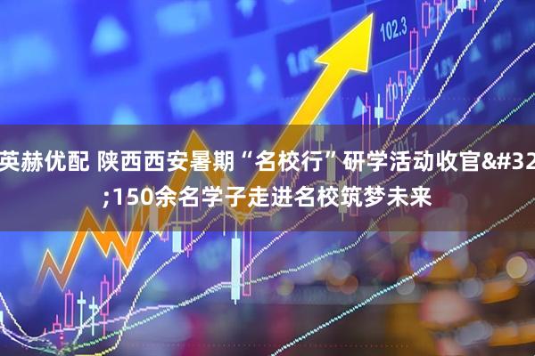 英赫优配 陕西西安暑期“名校行”研学活动收官&#32;150余名学子走进名校筑梦未来