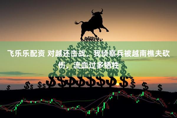 飞乐乐配资 对越还击战，我侦察兵被越南樵夫砍伤，流血过多牺牲