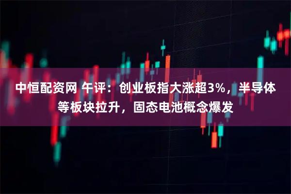 中恒配资网 午评：创业板指大涨超3%，半导体等板块拉升，固态电池概念爆发