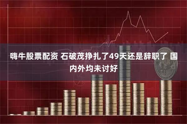 嗨牛股票配资 石破茂挣扎了49天还是辞职了 国内外均未讨好