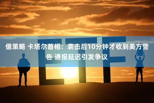 億策略 卡塔尔首相：袭击后10分钟才收到美方警告 通报延迟引发争议