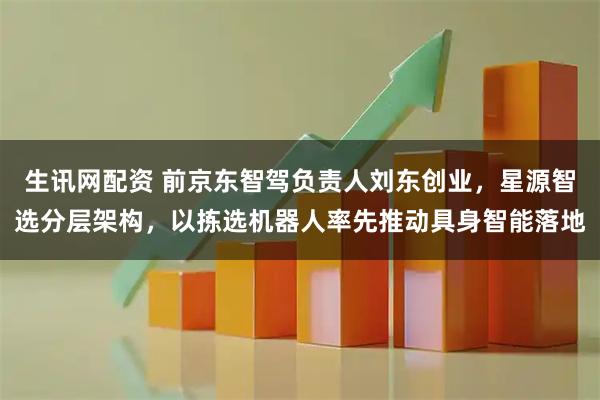 生讯网配资 前京东智驾负责人刘东创业，星源智选分层架构，以拣选机器人率先推动具身智能落地