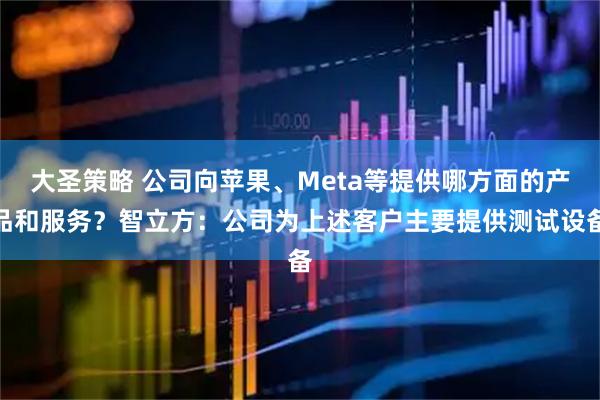 大圣策略 公司向苹果、Meta等提供哪方面的产品和服务？智立方：公司为上述客户主要提供测试设备