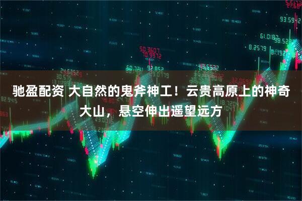 驰盈配资 大自然的鬼斧神工！云贵高原上的神奇大山，悬空伸出遥望远方