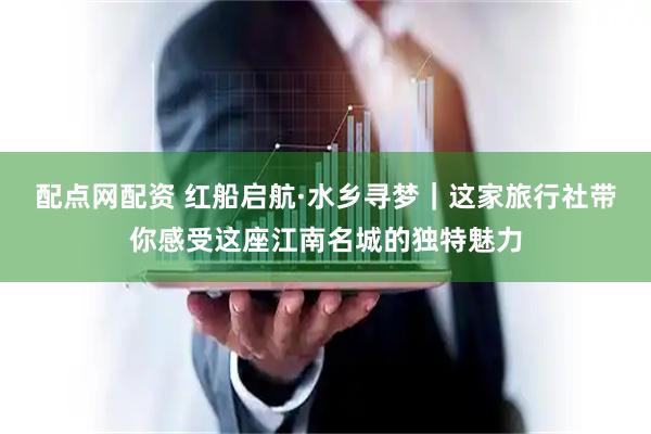 配点网配资 红船启航·水乡寻梦｜这家旅行社带你感受这座江南名城的独特魅力
