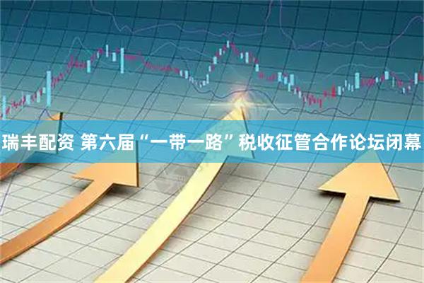 瑞丰配资 第六届“一带一路”税收征管合作论坛闭幕