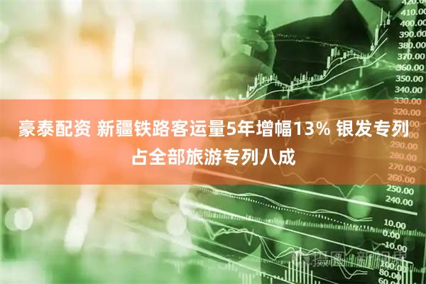 豪泰配资 新疆铁路客运量5年增幅13% 银发专列占全部旅游专列八成