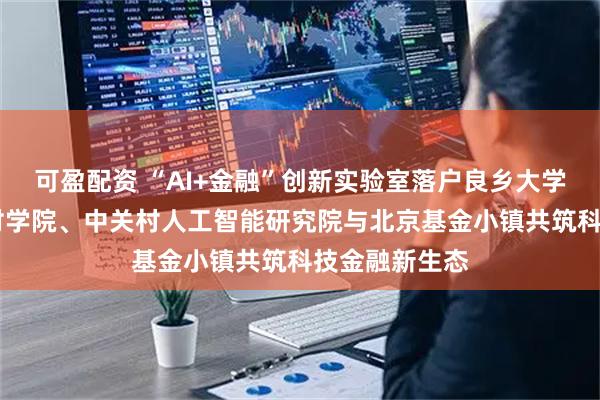 可盈配资 “AI+金融”创新实验室落户良乡大学城 北京中关村学院、中关村人工智能研究院与北京基金小镇共筑科技金融新生态