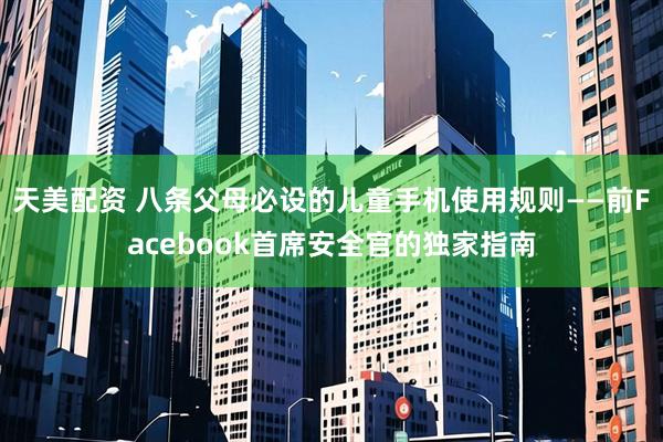 天美配资 八条父母必设的儿童手机使用规则——前Facebook首席安全官的独家指南
