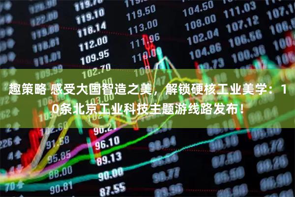 趣策略 感受大国智造之美，解锁硬核工业美学：10条北京工业科技主题游线路发布！