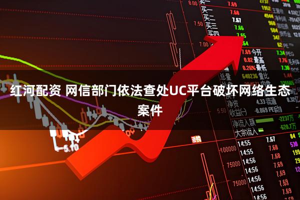 红河配资 网信部门依法查处UC平台破坏网络生态案件
