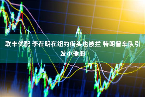 联丰优配 李在明在纽约街头也被拦 特朗普车队引发小插曲