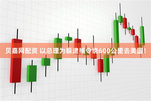 贝嘉网配资 以总理为躲逮捕令绕600公里去美国！