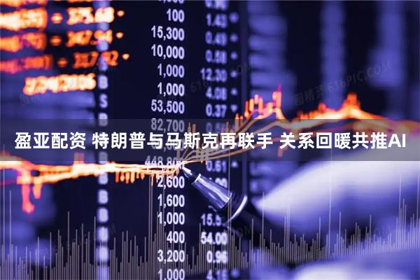 盈亚配资 特朗普与马斯克再联手 关系回暖共推AI