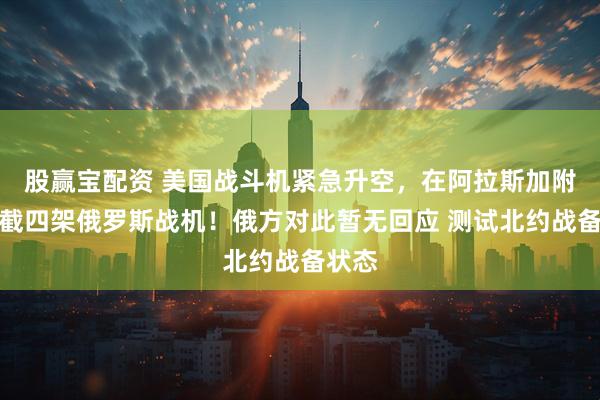 股赢宝配资 美国战斗机紧急升空，在阿拉斯加附近拦截四架俄罗斯战机！俄方对此暂无回应 测试北约战备状态