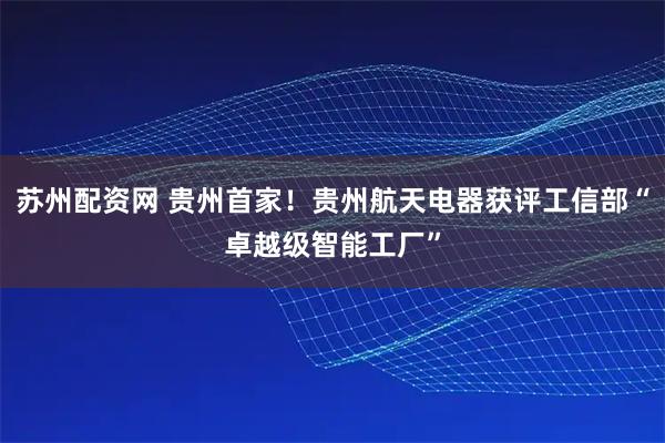 苏州配资网 贵州首家！贵州航天电器获评工信部“卓越级智能工厂”