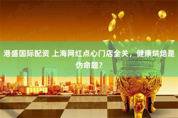 港盛国际配资 上海网红点心门店全关，健康烘焙是伪命题？