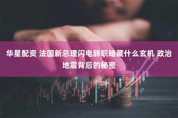 华星配资 法国新总理闪电辞职暗藏什么玄机 政治地震背后的秘密