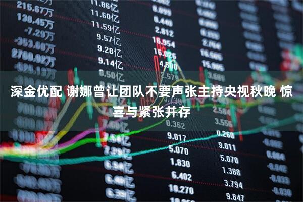 深金优配 谢娜曾让团队不要声张主持央视秋晚 惊喜与紧张并存