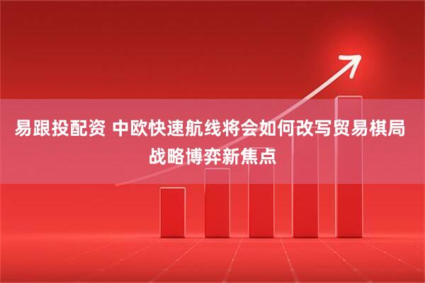 易跟投配资 中欧快速航线将会如何改写贸易棋局 战略博弈新焦点