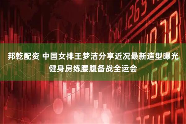 邦乾配资 中国女排王梦洁分享近况最新造型曝光健身房练腰腹备战全运会