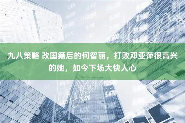 九八策略 改国籍后的何智丽，打败邓亚萍很高兴的她，如今下场大快人心