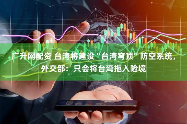 广升网配资 台湾将建设“台湾穹顶”防空系统，外交部：只会将台湾拖入险境