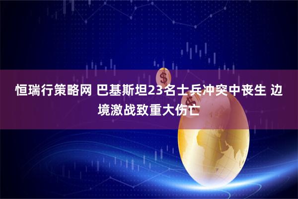 恒瑞行策略网 巴基斯坦23名士兵冲突中丧生 边境激战致重大伤亡