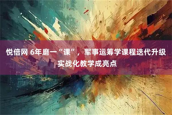 悦倍网 6年磨一“课”，军事运筹学课程迭代升级 实战化教学成亮点