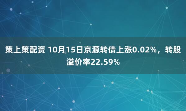 策上策配资 10月15日京源转债上涨0.02%，转股溢价率22.59%