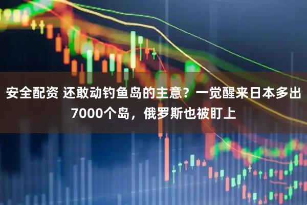 安全配资 还敢动钓鱼岛的主意？一觉醒来日本多出7000个岛，俄罗斯也被盯上
