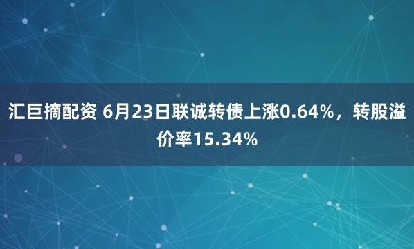 汇巨摘配资 6月23日联诚转债上涨0.64%，转股溢价率15.34%