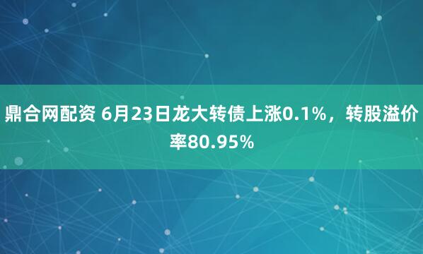 鼎合网配资 6月23日龙大转债上涨0.1%，转股溢价率80.95%