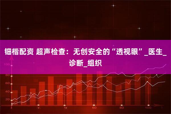 钿楷配资 超声检查：无创安全的“透视眼”_医生_诊断_组织