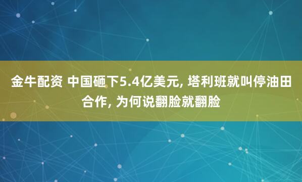 金牛配资 中国砸下5.4亿美元, 塔利班就叫停油田合作, 为何说翻脸就翻脸
