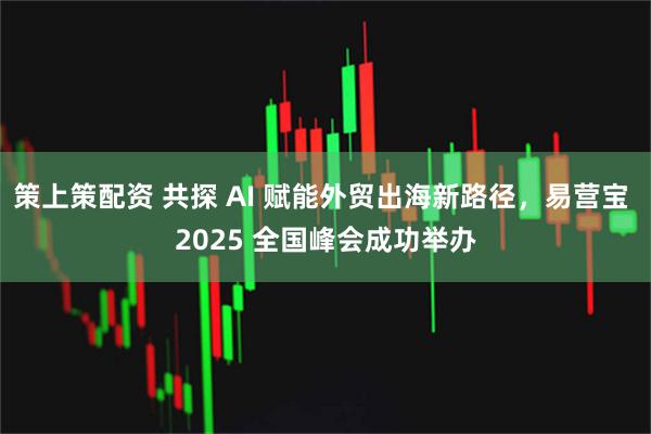 策上策配资 共探 AI 赋能外贸出海新路径，易营宝 2025 全国峰会成功举办