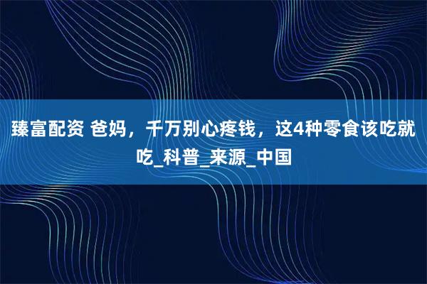 臻富配资 爸妈，千万别心疼钱，这4种零食该吃就吃_科普_来源_中国