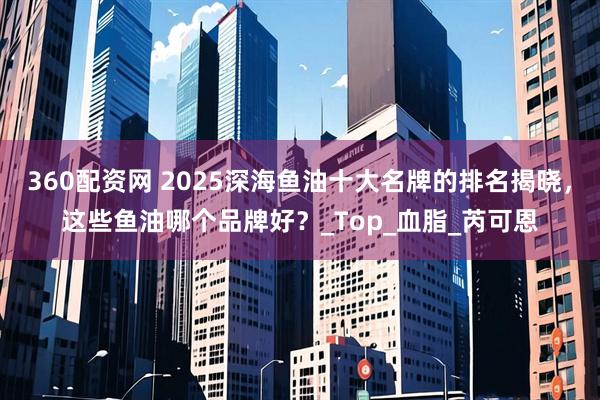 360配资网 2025深海鱼油十大名牌的排名揭晓，这些鱼油哪个品牌好？_Top_血脂_芮可恩