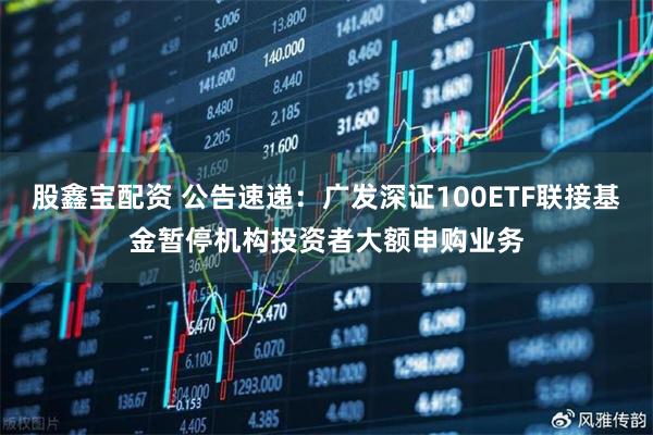 股鑫宝配资 公告速递：广发深证100ETF联接基金暂停机构投资者大额申购业务