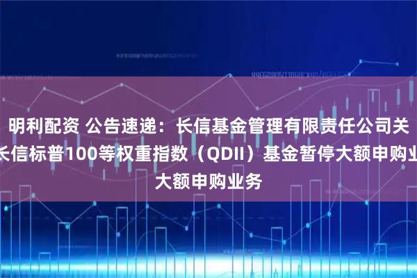 明利配资 公告速递：长信基金管理有限责任公司关于长信标普100等权重指数（QDII）基金暂停大额申购业务