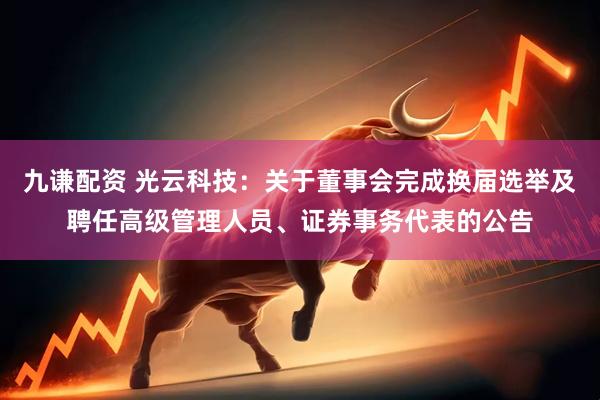 九谦配资 光云科技：关于董事会完成换届选举及聘任高级管理人员、证券事务代表的公告