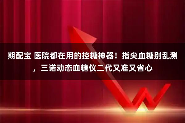 期配宝 医院都在用的控糖神器！指尖血糖别乱测，三诺动态血糖仪二代又准又省心