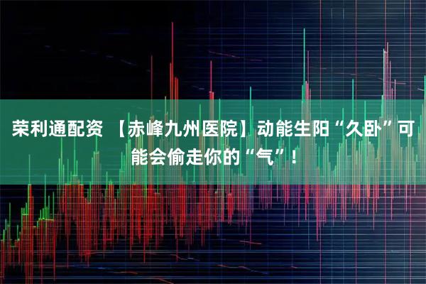 荣利通配资 【赤峰九州医院】动能生阳“久卧”可能会偷走你的“气”！